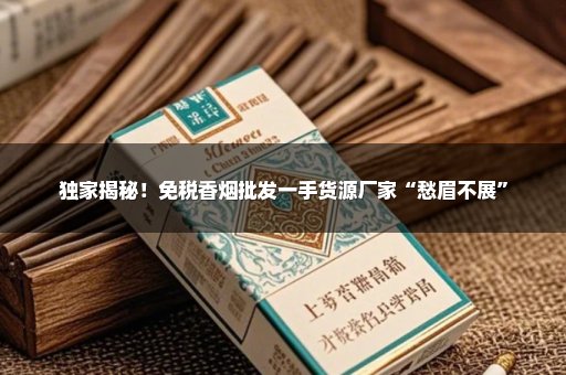 独家揭秘！免税香烟批发一手货源厂家“愁眉不展”