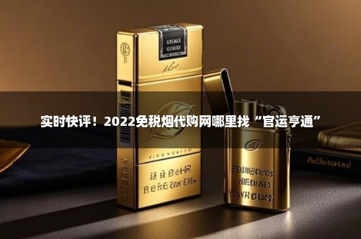 实时快评！2022免税烟代购网哪里找“官运亨通”