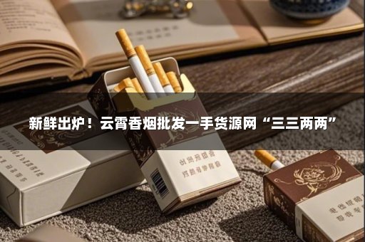 新鲜出炉！云霄香烟批发一手货源网“三三两两”