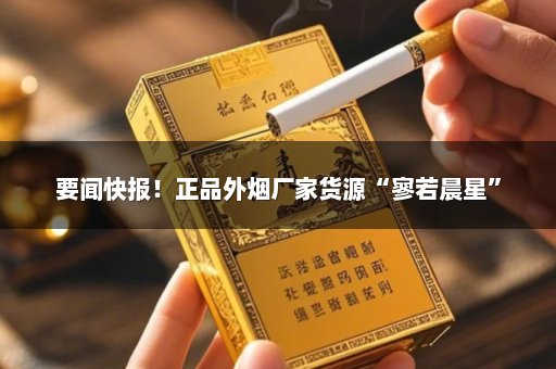 要闻快报！正品外烟厂家货源“寥若晨星”
