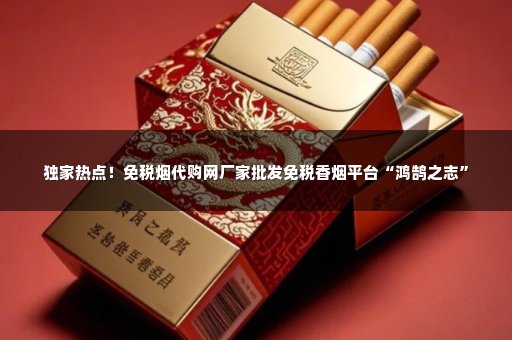 独家热点！免税烟代购网厂家批发免税香烟平台“鸿鹄之志”