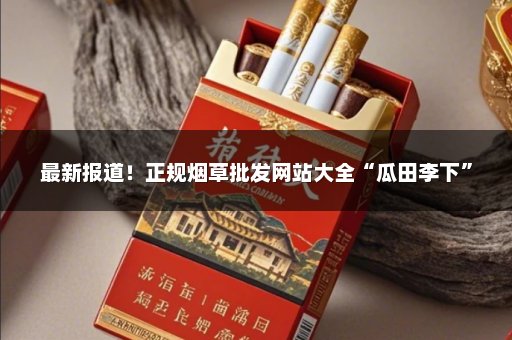 最新报道！正规烟草批发网站大全“瓜田李下”
