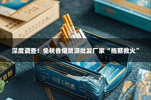 深度调查！免税香烟货源批发厂家“抱薪救火”